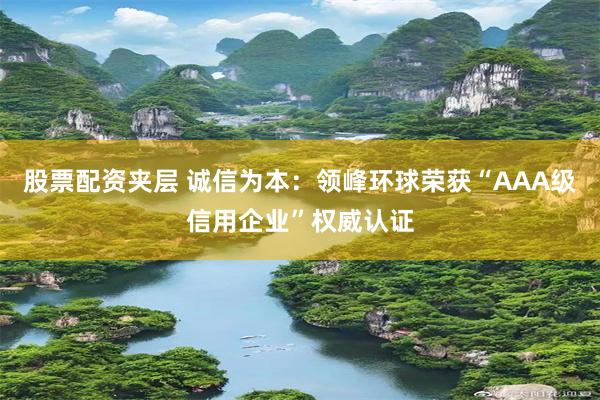 股票配资夹层 诚信为本：领峰环球荣获“AAA级信用企业”权威认证