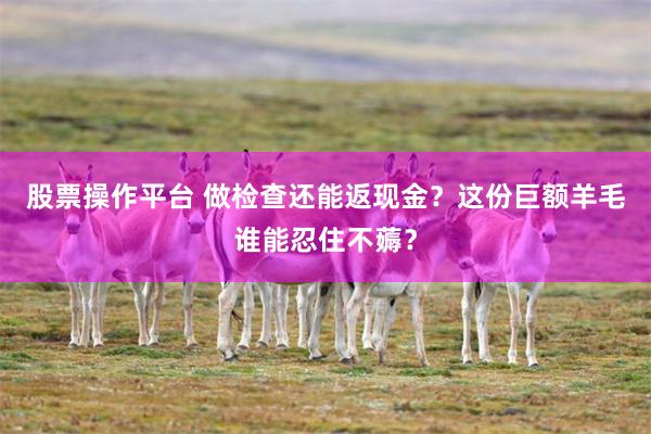 股票操作平台 做检查还能返现金？这份巨额羊毛谁能忍住不薅？