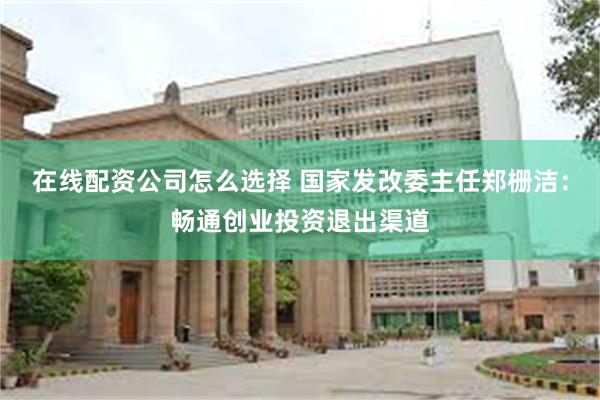 在线配资公司怎么选择 国家发改委主任郑栅洁：畅通创业投资退出渠道