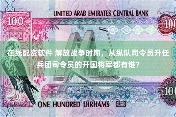 在线配资软件 解放战争时期，从纵队司令员升任兵团司令员的开国将军都有谁？
