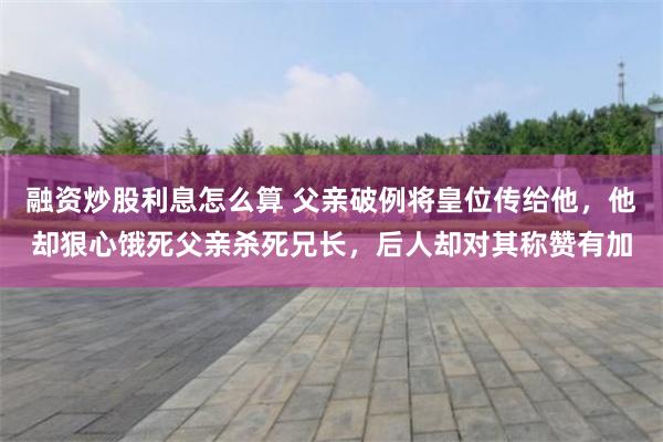 融资炒股利息怎么算 父亲破例将皇位传给他，他却狠心饿死父亲杀死兄长，后人却对其称赞有加