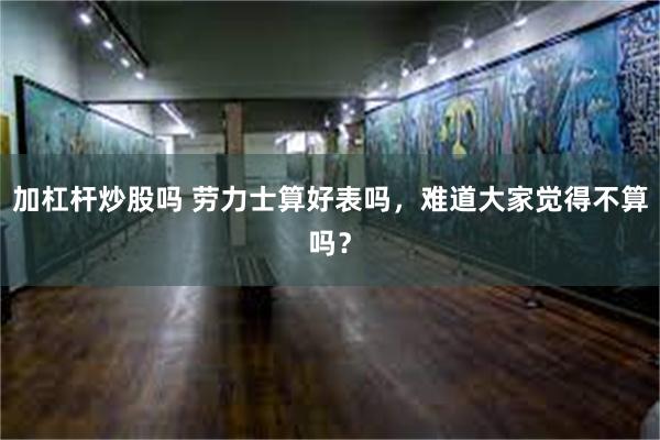 加杠杆炒股吗 劳力士算好表吗，难道大家觉得不算吗？