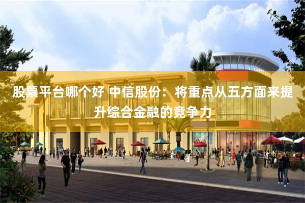 股票平台哪个好 中信股份：将重点从五方面来提升综合金融的竞争力