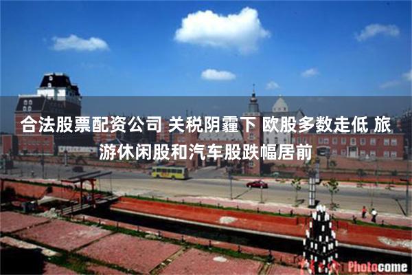 合法股票配资公司 关税阴霾下 欧股多数走低 旅游休闲股和汽车股跌幅居前