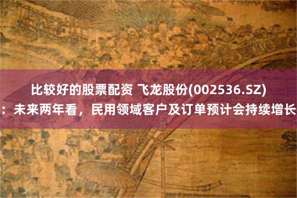 比较好的股票配资 飞龙股份(002536.SZ)：未来两年看，民用领域客户及订单预计会持续增长
