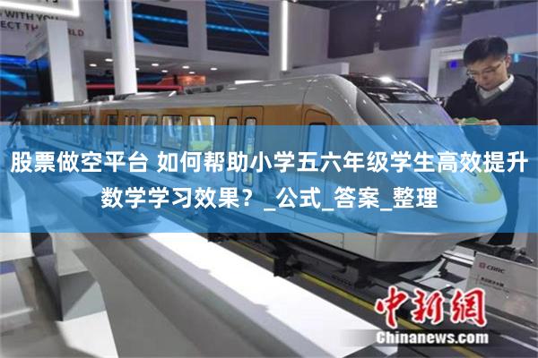 股票做空平台 如何帮助小学五六年级学生高效提升数学学习效果？_公式_答案_整理