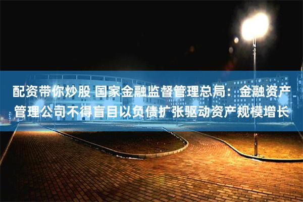 配资带你炒股 国家金融监督管理总局：金融资产管理公司不得盲目以负债扩张驱动资产规模增长