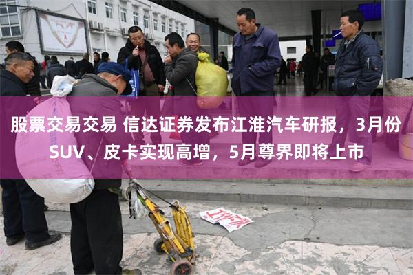 股票交易交易 信达证券发布江淮汽车研报，3月份SUV、皮卡实现高增，5月尊界即将上市