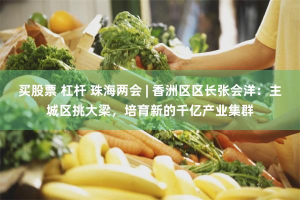 买股票 杠杆 珠海两会 | 香洲区区长张会洋：主城区挑大梁，培育新的千亿产业集群