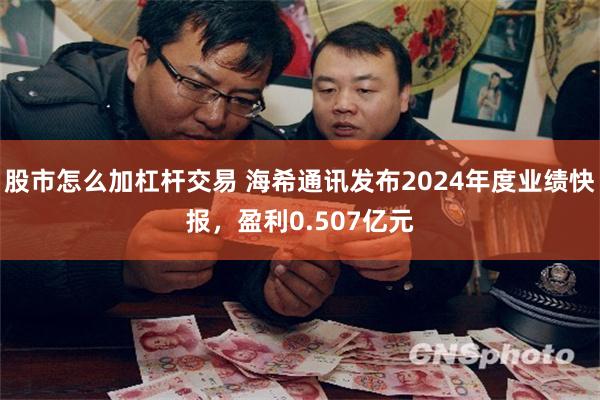股市怎么加杠杆交易 海希通讯发布2024年度业绩快报，盈利0.507亿元