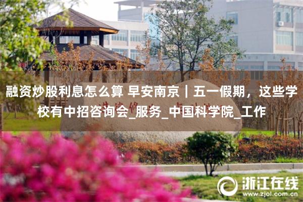 融资炒股利息怎么算 早安南京｜五一假期，这些学校有中招咨询会_服务_中国科学院_工作