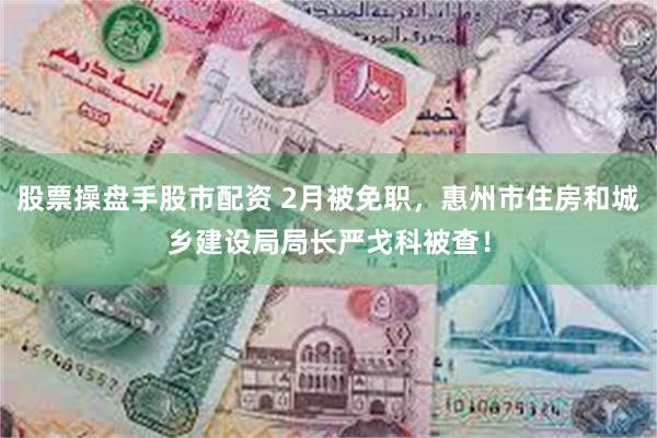 股票操盘手股市配资 2月被免职，惠州市住房和城乡建设局局长严戈科被查！