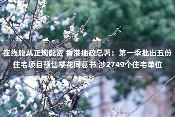 在线股票正规配资 香港地政总署：第一季批出五份住宅项目预售楼花同意书 涉2749个住宅单位