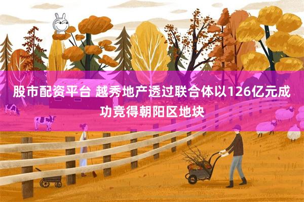 股市配资平台 越秀地产透过联合体以126亿元成功竞得朝阳区地块