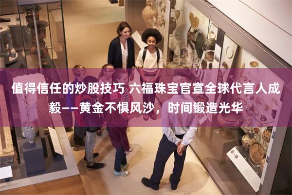 值得信任的炒股技巧 六福珠宝官宣全球代言人成毅——黄金不惧风沙，时间锻造光华
