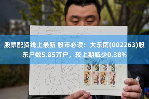 股票配资线上最新 股市必读：大东南(002263)股东户数5.85万户，较上期减少0.38%