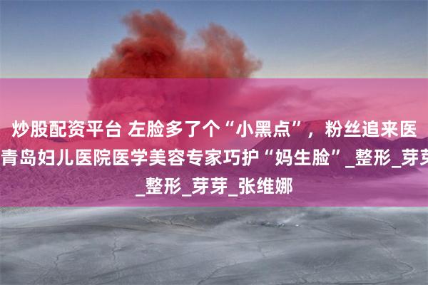 炒股配资平台 左脸多了个“小黑点”，粉丝追来医院看病！青岛妇儿医院医学美容专家巧护“妈生脸”_整形_芽芽_张维娜