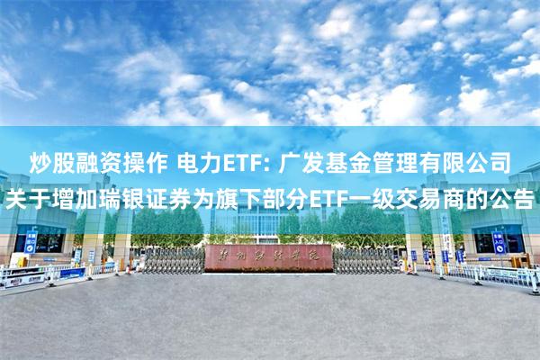 炒股融资操作 电力ETF: 广发基金管理有限公司关于增加瑞银证券为旗下部分ETF一级交易商的公告
