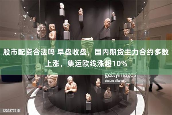 股市配资合法吗 早盘收盘，国内期货主力合约多数上涨，集运欧线涨超10%