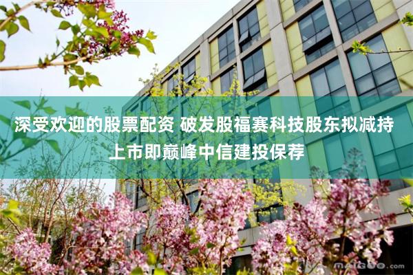 深受欢迎的股票配资 破发股福赛科技股东拟减持 上市即巅峰中信建投保荐