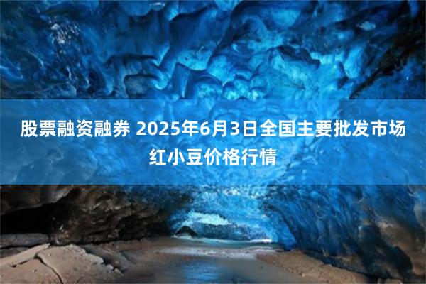 股票融资融券 2025年6月3日全国主要批发市场红小豆价格行情