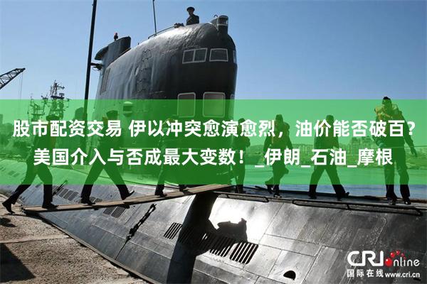 股市配资交易 伊以冲突愈演愈烈，油价能否破百？美国介入与否成最大变数！_伊朗_石油_摩根