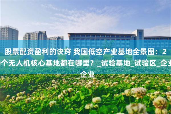 股票配资盈利的诀窍 我国低空产业基地全景图：20个无人机核心基地都在哪里？_试验基地_试验区_企业