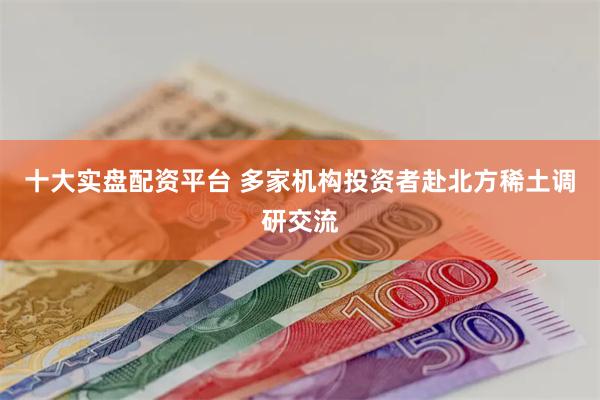 十大实盘配资平台 多家机构投资者赴北方稀土调研交流