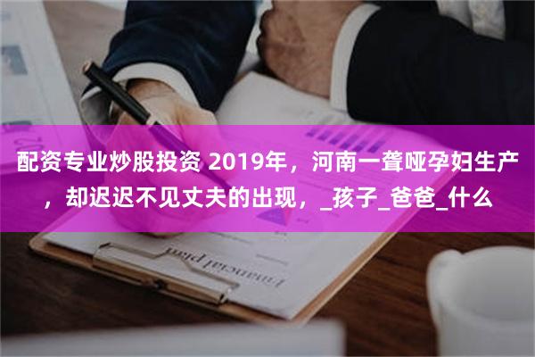 配资专业炒股投资 2019年，河南一聋哑孕妇生产，却迟迟不见丈夫的出现，_孩子_爸爸_什么